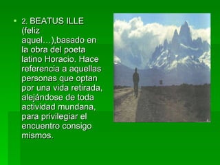2.  BEATUS ILLE (feliz aquel…),basado en la obra del poeta latino Horacio. Hace referencia a aquellas personas que optan por una vida retirada, alejándose de toda actividad mundana, para privilegiar el encuentro consigo mismos. 