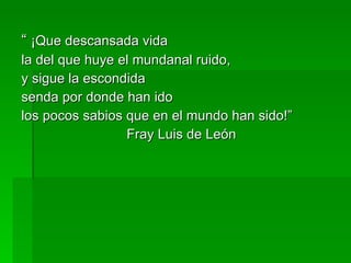 “  ¡Que descansada vida la del que huye el mundanal ruido, y sigue la escondida  senda por donde han ido los pocos sabios que en el mundo han sido!” Fray Luis de León 