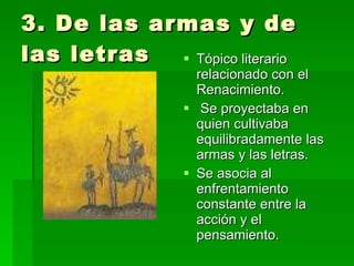 3. De las armas y de las letras Tópico literario relacionado con el Renacimiento. Se proyectaba en quien cultivaba equilibradamente las armas y las letras.  Se asocia al enfrentamiento constante entre la acción y el pensamiento. 