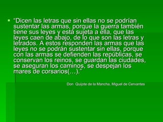 “ Dicen las letras que sin ellas no se podrían sustentar las armas, porque la guerra también tiene sus leyes y está sujeta a ella, que las leyes caen de abajo, de lo que son las letras y letrados. A estos responden las armas que las leyes no se podrán sustentar sin ellas, porque con las armas se defienden las repúblicas, se conservan los reinos, se guardan las ciudades, se aseguran los caminos, se despejan los mares de corsarios(…).” Don  Quijote de la Mancha, Miguel de Cervantes  