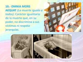 10.- OMNIA MORS
AEQUAT (La muerte iguala a
todos): Carácter igualitario
de la muerte que, en su        Ej: Puede morir un anciona tanto
                                   como un niño pequeño.
poder, no discrimina a sus
víctimas ni respeta
jerarquías.
 