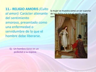 11.- RELIGIO AMORIS (Culto     la mujer se muestra como un ser superior
al amor): Carácter alienante   de raíz divina a la que el amado adora
                               como un dios
del sentimiento
amoroso, presentado como
una enfermedad o
servidumbre de la que el
hombre debe liberarse.


  Ej: Un hombre tiene en un
      pedestal a su esposa.
 