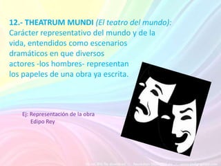 12.- THEATRUM MUNDI (El teatro del mundo):
Carácter representativo del mundo y de la
vida, entendidos como escenarios
dramáticos en que diversos
actores -los hombres- representan
los papeles de una obra ya escrita.



   Ej: Representación de la obra
       Edipo Rey
 