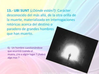 13.- UBI SUNT (¿Dónde están?): Carácter
desconocido del más allá, de la otra orilla de
la muerte, materializado en interrogaciones
retóricas acerca del destino o
paradero de grandes hombres
que han muerto.


Ej: Un hombre cuestionándose
que ocurrirá cuando el
muera, ¿ira a algún lugar ? ¿habrá
algo mas ?
 