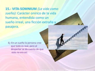 15.- VITA-SOMNIUM (La vida como
sueño): Carácter onírico de la vida
humana, entendida como un
sueño irreal, una ficción extraña y
pasajera.



 Ej: En un sueño la persona cree
     que todo es real, pero al
     despertar se da cuenta de que
     esto no era así.
 