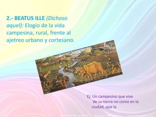 2.- BEATUS ILLE (Dichoso
aquel): Elogio de la vida
campesina, rural, frente al
ajetreo urbano y cortesano.




                              Ej: Un campesino que vive
                                   de su tierra no como en la
                                  ciudad, que la
 