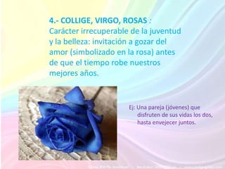 4.- COLLIGE, VIRGO, ROSAS :
Carácter irrecuperable de la juventud
y la belleza: invitación a gozar del
amor (simbolizado en la rosa) antes
de que el tiempo robe nuestros
mejores años.


                      Ej: Una pareja (jóvenes) que
                          disfruten de sus vidas los dos,
                          hasta envejecer juntos.
 
