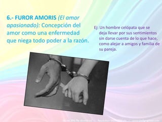 6.- FUROR AMORIS (El amor
apasionado): Concepción del        Ej: Un hombre celópata que se
amor como una enfermedad               deja llevar por sus sentimientos
                                       sin darse cuenta de lo que hace,
que niega todo poder a la razón.       como alejar a amigos y familia de
                                       su pareja.
 
