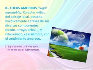 8.- LOCUS AMOENUS (Lugar
agradable): Carácter mítico
del paisaje ideal, descrito
bucólicamente a través de sus
diversos componentes
(prado, arroyo, árbol...) y
relacionado, casi siempre, con
el sentimiento amoroso.

Ej: El paraíso o el jardín de edén,
    en donde sea el lugar perfecto.
 