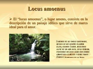 Locus amoenus    El “locus amoenus”, o lugar ameno, consiste en la descripción de un paisaje idílico que sirve de marco ideal para el amor.  Saliendo de las ondas encendido, rayaba de los montes el altura el sol, cuando Salicio, recostado al pie de un alta haya, en la verdura, por donde un agua clara con sonido atravesaba el fresco y verde prado... Égloga I , Garcilaso de la Vega  