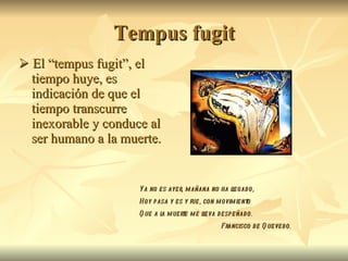 Tempus fugit    El “tempus fugit”, el tiempo huye, es indicación de que el tiempo transcurre inexorable y conduce al ser humano a la muerte. Ya no es ayer, mañana no ha llegado, Hoy pasa y es y fue, con movimiento Que a la muerte me lleva despeñado. Francisco de Quevedo. 