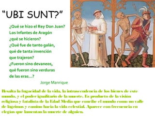 “UBI SUNT?”
   ¿Qué se hizo el Rey Don Juan?
   Los Infantes de Aragón
   ¿qué se hicieron?
   ¿Qué fue de tanto galán,
   qué de tanta invención
   que trajeron?
   ¿Fueron sino devaneos,
   qué fueron sino verduras
   de las eras…?
                    Jorge Manrique
Resalta la fugacidad de la vida, la intrascendencia de los bienes de este
mundo, y el poder igualitario de la muerte. Es producto de la visión
religiosa y fatalista de la Edad Media que concibe el mundo como un valle
de lágrimas y camino hacia la vida celestial. Aparece con frecuencia en
elegías que lamentan la muerte de alguien.
 
