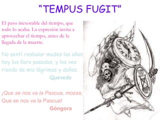 “TEMPUS FUGIT”
El paso inexorable del tiempo, que
todo lo acaba. La expresión invita a
aprovechar el tiempo, antes de la
llegada de la muerte.

No sentí resbalar mudos los años;
hoy los lloro pasados, y los veo
riendo de mis lágrimas y daños.
                    Quevedo

¡Que se nos va la Pascua, mozas,
Que se nos va la Pascua!
                   Góngora
 