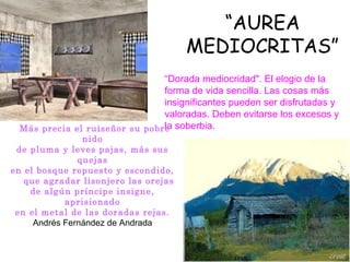 “AUREA
                                       MEDIOCRITAS”
                               “Dorada mediocridad". El elogio de la
                               forma de vida sencilla. Las cosas más
                               insignificantes pueden ser disfrutadas y
                               valoradas. Deben evitarse los excesos y
 Más precia el ruiseñor su pobre soberbia.
                               la
                 nido
  de pluma y leves pajas, más sus
                quejas
en el bosque repuesto y escondido,
    que agradar lisonjero las orejas
     de algún príncipe insigne,
             aprisionado
 en el metal de las doradas rejas.
      Andrés Fernández de Andrada
 