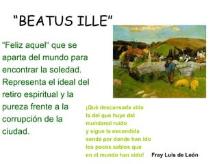 “BEATUS ILLE”
“Feliz aquel“ que se
aparta del mundo para
encontrar la soledad.
Representa el ideal del
retiro espiritual y la
pureza frente a la     ¡Qué descansada vida
                       la del que huye del
corrupción de la       mundanal ruido
ciudad.                y sigue la escondida
                         senda por donde han ido
                         los pocos sabios que
                         en el mundo han sido! Fray Luis de León
 