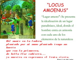 “LOCUS
                          AMOENUS”
                         “Lugar ameno": Se presenta
                         la idealización de un lugar
                         paradisíaco, ideal, donde el
                         hombre entra en armonía
                         con cada uno de los
                         elementos de la naturaleza
Del m e en l a l adera,
       ont
pl ant ado por m mi ano pl ant ado t engo un
huert o
que con l a pri m  avera,
de bel l a f l or cubi ert o. . .
ya m t ra en es peranza el f rut o c i ert o.
     ues
 