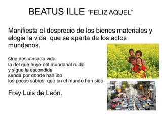 BEATUS ILLE “FELIZ AQUEL”

Manifiesta el desprecio de los bienes materiales y
elogia la vida que se aparta de los actos
mundanos.

Qué descansada vida
la del que huye del mundanal ruido
y sigue la escondida
senda por donde han ido
los pocos sabios que en el mundo han sido

Fray Luis de León.
 
