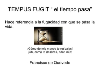 TEMPUS FUGIT “ el tiempo pasa”

Hace referencia a la fugacidad con que se pasa la
vida.




            ¡Cómo de mis manos te resbalas!
            ¡Oh, cómo te deslizas, edad mía!


             Francisco de Quevedo
 