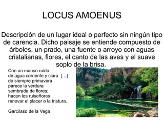 LOCUS AMOENUS

Descripción de un lugar ideal o perfecto sin ningún tipo
de carencia. Dicho paisaje se entiende compuesto de
  árboles, un prado, una fuente o arroyo con aguas
  cristalianas, flores, el canto de las aves y el suave
                    soplo de la brisa.
  Con un manso ruido
  de agua corriente y clara […]
  do siempre primavera
  parece la verdura
  sembrada de flores;
  hacen los ruiseñores
  renovar el placer o la tristura.

  Garcilaso de la Vega
 