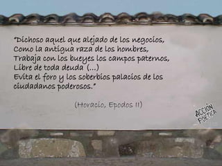 “Dichoso aquel que alejado de los negocios,
Como la antigua raza de los hombres,
Trabaja con los bueyes los campos paternos,
Libre de toda deuda (…)
Evita el foro y los soberbios palacios de los
ciudadanos poderosos.”
(Horacio, Epodos II)
 