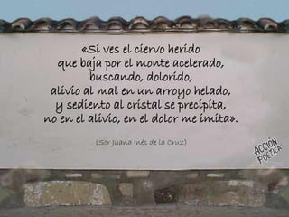 «Si ves el ciervo herido
que baja por el monte acelerado,
buscando, dolorido,
alivio al mal en un arroyo helado,
y sediento al cristal se precipita,
no en el alivio, en el dolor me imita».
(Sor Juana Inés de la Cruz)
 