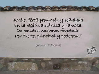 «Chile, fértil provincia y señalada
En la región antártica y famosa,
De remotas naciones respetada
Por fuerte, principal y poderosa.”
(Alonso de Ercilla)
 