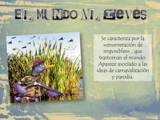 Se caracteriza por la
«enumeración de
imposibles» , que
trastornan el mundo.
Aparece asociado a las
ideas de carnavalización
y parodia.
 