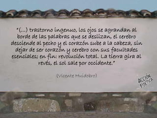 “(…) trastorno ingenuo, los ojos se agrandan al
borde de las palabras que se deslizan, el cerebro
desciende al pecho y el corazón sube a la cabeza, sin
dejar de ser corazón y cerebro con sus facultades
esenciales; en fin: revolución total. La tierra gira al
revés, el sol sale por occidente.”
(Vicente Huidobro)
 