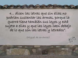 «… dicen las letras que sin ellas no
podrían sustentar las armas, porque la
guerra tiene también sus leyes y está
sujeta a ellas y que las leyes caen debajo
de lo que son las letras y letrados”.
(Miguel de cervantes)
 
