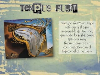 “tiempo fugitivo”. Hace
referencia al paso
irreversible del tiempo,
que todo lo acaba. Suele
aparecer muy
frecuentemente en
combinación con el
tópico del carpe diem.
 