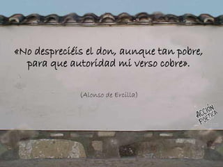 «No despreciéis el don, aunque tan pobre,
para que autoridad mi verso cobre».
(Alonso de Ercilla)
 