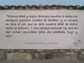 “Dichosa edad y siglos dichosos aquellos a quien los
antiguos pusieron nombre de dorados, y no porque
en ellos el oro, que en esta nuestra edad de hierro
tanto se estima(…) sino porque entonces los que en
ella vivían ignoraban estas dos palabras, tuyo y
mío.”
(Miguel de Cervantes y Saavedra)
 