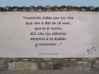“Nuestras vidas son los ríos
que van a dar en la mar,
que es el morir,
allí van los señoríos
derechos a se acabar
y consumir…”
(Jorge Manrique)
 