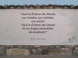 “¿Qué se ficieron las damas,
sus tocados, sus vestidos,
sus olores?
¿Qué se ficieron las llamas
de los fuegos encendidos
de amadores?”
(Jorge Manrique)
 