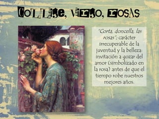 Collige, virgo, rosas
“Corta, doncella, las
rosas”; carácter
irrecuperable de la
juventud y la belleza:
invitación a gozar del
amor (simbolizado en
la rosa) antes de que el
tiempo robe nuestros
mejores años.
 