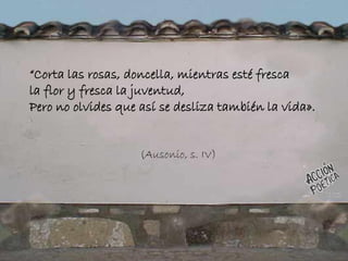 “Corta las rosas, doncella, mientras esté fresca
la flor y fresca la juventud,
Pero no olvides que así se desliza también la vida».
(Ausonio, s. IV)
 
