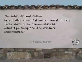“Por anhelo del cruel destino
la Ineludible encubrirá el camino; mas el ardiente
fuego helado, fulgor eterno cristalizado
clamará por siempre en la ceniza amor
inmortalizado”.
(Francisco de Quevedo)
 