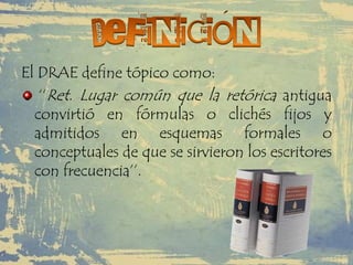 El DRAE define tópico como:
‘‘Ret. Lugar común que la retórica antigua
convirtió en fórmulas o clichés fijos y
admitidos en esquemas formales o
conceptuales de que se sirvieron los escritores
con frecuencia’’.
 