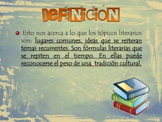 Esto nos acerca a lo que los tópicos literarios
son: lugares comunes, ideas que se reiteran
temas recurrentes. Son fórmulas literarias que
se repiten en el tiempo. En ellas puede
reconocerse el peso de una tradición cultural.
 