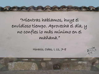 “Mientras hablamos, huye el
envidioso tiempo. Aprovecha el día, y
no confíes lo más mínimo en el
mañana.”
Horacio, Odas, I, 11, 7-8
 