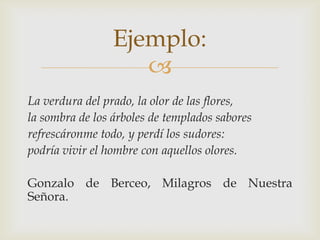 Ejemplo:

La verdura del prado, la olor de las flores,
la sombra de los árboles de templados sabores
refrescáronme todo, y perdí los sudores:
podría vivir el hombre con aquellos olores.
Gonzalo de Berceo, Milagros de Nuestra
Señora.

 