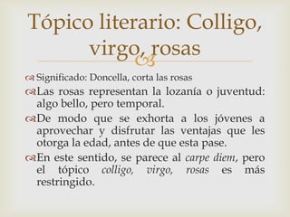 Tópico literario: Colligo,
virgo, rosas

 Significado: Doncella, corta las rosas

Las rosas representan la lozanía o juventud:
algo bello, pero temporal.
De modo que se exhorta a los jóvenes a
aprovechar y disfrutar las ventajas que les
otorga la edad, antes de que esta pase.
En este sentido, se parece al carpe diem, pero
el tópico colligo, virgo, rosas es más
restringido.

 
