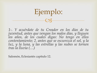 Ejemplo:

1-. Y acuérdate de tu Creador en los días de tu
juventud, antes que vengan los malos días, y lleguen
los años, de los cuales digas: No tengo en ellos
contentamiento; 2. antes que se oscurezca el sol, y la
luz, y la luna, y las estrellas y las nubes se tornen
tras la lluvia (…)
Salomón, Eclesiastés capítulo 12.

 