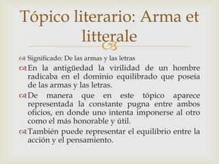 Tópico literario: Arma et
litterale

 Significado: De las armas y las letras

 En la antigüedad la virilidad de un hombre
radicaba en el dominio equilibrado que poseía
de las armas y las letras.
 De manera que en este tópico aparece
representada la constante pugna entre ambos
oficios, en donde uno intenta imponerse al otro
como el más honorable y útil.
 También puede representar el equilibrio entre la
acción y el pensamiento.

 