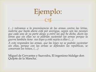 Ejemplo:

(…) volvamos a la preeminencia de las armas contra las letras,
materia que hasta ahora está por averigua, según son las razones
que cada una de su parte alega; y entre las que he dicho, dicen las
letras que sin ellas no se podrían sustentar las armas porque la
guerra también tiene sus leyes y está sujeta a ellas (…)
A esto responden las armas, que las leyes no se podrán sustentar
sin ellas, porque con las armas se defienden las repúblicas, se
conservan los reinos, (…)
Miguel de Cervantes y Saavedra, El ingenioso hidalgo don
Quijote de la Mancha.

 
