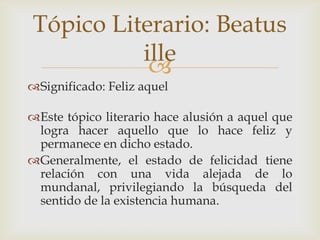Tópico Literario: Beatus
ille

Significado: Feliz aquel

Este tópico literario hace alusión a aquel que
logra hacer aquello que lo hace feliz y
permanece en dicho estado.
Generalmente, el estado de felicidad tiene
relación con una vida alejada de lo
mundanal, privilegiando la búsqueda del
sentido de la existencia humana.

 