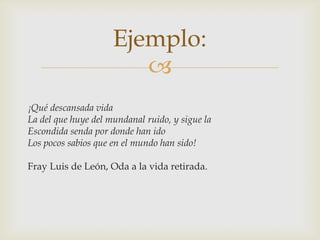 Ejemplo:

¡Qué descansada vida
La del que huye del mundanal ruido, y sigue la
Escondida senda por donde han ido
Los pocos sabios que en el mundo han sido!

Fray Luis de León, Oda a la vida retirada.

 