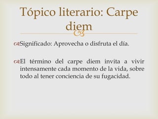 Tópico literario: Carpe
diem

Significado: Aprovecha o disfruta el día.
El término del carpe diem invita a vivir
intensamente cada momento de la vida, sobre
todo al tener conciencia de su fugacidad.

 