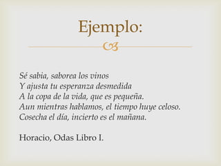 Ejemplo:

Sé sabia, saborea los vinos
Y ajusta tu esperanza desmedida
A la copa de la vida, que es pequeña.
Aun mientras hablamos, el tiempo huye celoso.
Cosecha el día, incierto es el mañana.
Horacio, Odas Libro I.

 
