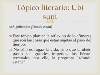 Tópico literario: Ubi
sunt

 Significado: ¿Dónde están?

Este tópico plantea la reflexión de lo efímeras
que son las cosas que están sujetas al paso del
tiempo.
 No sólo es fugaz la vida, sino que también
pasan los grandes imperios, los héroes
terrenales; por ello, la pregunta “¿dónde
están?”.

 